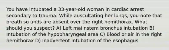 You have intubated a 33-year-old woman in cardiac arrest secondary to trauma. While auscultating her lungs, you note that breath so unds are absent over the right hemithorax. What should you suspect? A) Left mai nstem bronchus intubation B) Intubation of the hypopharyngeal area C) Blood or air in the right hemithorax D) Inadvertent intubation of the esophagus