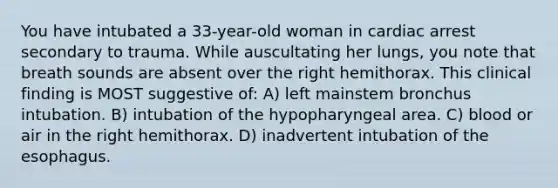 You have intubated a 33-year-old woman in cardiac arrest secondary to trauma. While auscultating her lungs, you note that breath sounds are absent over the right hemithorax. This clinical finding is MOST suggestive of: A) left mainstem bronchus intubation. B) intubation of the hypopharyngeal area. C) blood or air in the right hemithorax. D) inadvertent intubation of <a href='https://www.questionai.com/knowledge/kSjVhaa9qF-the-esophagus' class='anchor-knowledge'>the esophagus</a>.