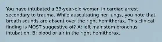 You have intubated a 33-year-old woman in cardiac arrest secondary to trauma. While auscultating her lungs, you note that breath sounds are absent over the right hemithorax. This clinical finding is MOST suggestive of? A: left mainstem bronchus intubation. B: blood or air in the right hemithorax.