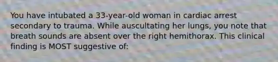 You have intubated a 33-year-old woman in cardiac arrest secondary to trauma. While auscultating her lungs, you note that breath sounds are absent over the right hemithorax. This clinical finding is MOST suggestive of: