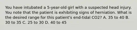 You have intubated a 5-year-old girl with a suspected head injury. You note that the patient is exhibiting signs of herniation. What is the desired range for this patient's end-tidal CO2? A. 35 to 40 B. 30 to 35 C. 25 to 30 D. 40 to 45