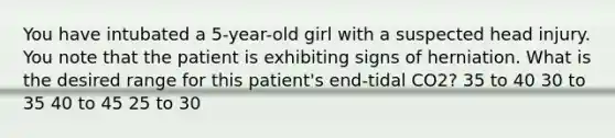 You have intubated a 5-year-old girl with a suspected head injury. You note that the patient is exhibiting signs of herniation. What is the desired range for this patient's end-tidal CO2? 35 to 40 30 to 35 40 to 45 25 to 30