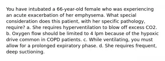 You have intubated a 66-year-old female who was experiencing an acute exacerbation of her emphysema. What special consideration does this patient, with her specific pathology, require? a. She requires hyperventilation to blow off excess CO2. b. Oxygen flow should be limited to 4 lpm because of the hypoxic drive common in COPD patients. c. While ventilating, you must allow for a prolonged expiratory phase. d. She requires frequent, deep suctioning.