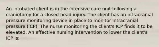 An intubated client is in the intensive care unit following a craniotomy for a closed head injury. The client has an intracranial pressure monitoring device in place to monitor intracranial pressure (ICP). The nurse monitoring the client's ICP finds it to be elevated. An effective nursing intervention to lower the client's ICP is: