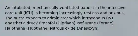 An intubated, mechanically ventilated patient in the intensive care unit (ICU) is becoming increasingly restless and anxious. The nurse expects to administer which intravenous (IV) anesthetic drug? Propofol (Diprivan) Isoflurane (Forane) Halothane (Fluothane) Nitrous oxide (Anesoxyn)