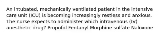 An intubated, mechanically ventilated patient in the intensive care unit (ICU) is becoming increasingly restless and anxious. The nurse expects to administer which intravenous (IV) anesthetic drug? Propofol Fentanyl Morphine sulfate Naloxone