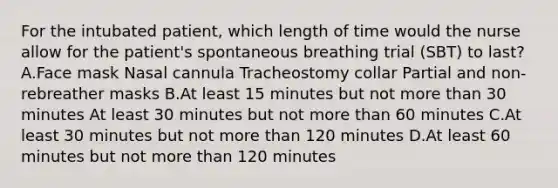 For the intubated patient, which length of time would the nurse allow for the patient's spontaneous breathing trial (SBT) to last? A.Face mask Nasal cannula Tracheostomy collar Partial and non-rebreather masks B.At least 15 minutes but not more than 30 minutes At least 30 minutes but not more than 60 minutes C.At least 30 minutes but not more than 120 minutes D.At least 60 minutes but not more than 120 minutes