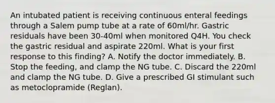 An intubated patient is receiving continuous enteral feedings through a Salem pump tube at a rate of 60ml/hr. Gastric residuals have been 30-40ml when monitored Q4H. You check the gastric residual and aspirate 220ml. What is your first response to this finding? A. Notify the doctor immediately. B. Stop the feeding, and clamp the NG tube. C. Discard the 220ml and clamp the NG tube. D. Give a prescribed GI stimulant such as metoclopramide (Reglan).