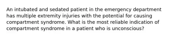 An intubated and sedated patient in the emergency department has multiple extremity injuries with the potential for causing compartment syndrome. What is the most reliable indication of compartment syndrome in a patient who is unconscious?