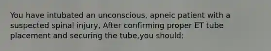 You have intubated an unconscious, apneic patient with a suspected spinal injury, After confirming proper ET tube placement and securing the tube,you should: