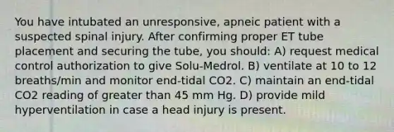 You have intubated an unresponsive, apneic patient with a suspected spinal injury. After confirming proper ET tube placement and securing the tube, you should: A) request medical control authorization to give Solu-Medrol. B) ventilate at 10 to 12 breaths/min and monitor end-tidal CO2. C) maintain an end-tidal CO2 reading of greater than 45 mm Hg. D) provide mild hyperventilation in case a head injury is present.