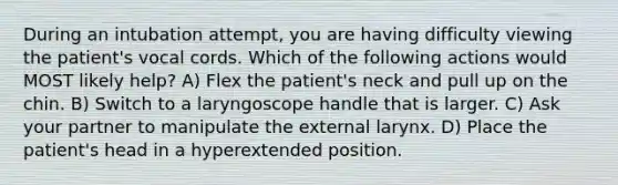 During an intubation attempt, you are having difficulty viewing the patient's vocal cords. Which of the following actions would MOST likely help? A) Flex the patient's neck and pull up on the chin. B) Switch to a laryngoscope handle that is larger. C) Ask your partner to manipulate the external larynx. D) Place the patient's head in a hyperextended position.