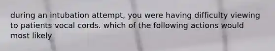 during an intubation attempt, you were having difficulty viewing to patients vocal cords. which of the following actions would most likely