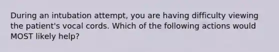 During an intubation attempt, you are having difficulty viewing the patient's vocal cords. Which of the following actions would MOST likely help?