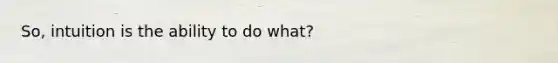 So, intuition is the ability to do what?