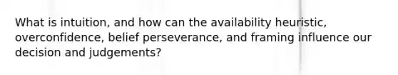 What is intuition, and how can the availability heuristic, overconfidence, belief perseverance, and framing influence our decision and judgements?