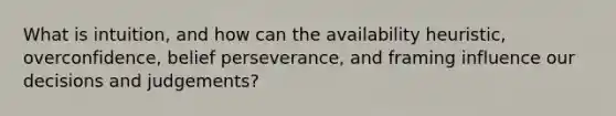 What is intuition, and how can the availability heuristic, overconfidence, belief perseverance, and framing influence our decisions and judgements?