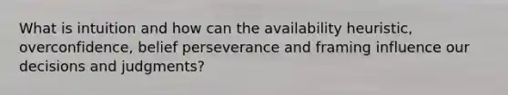What is intuition and how can the availability heuristic, overconfidence, belief perseverance and framing influence our decisions and judgments?