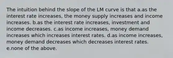 The intuition behind the slope of the LM curve is that a.as the interest rate increases, the money supply increases and income increases. b.as the interest rate increases, investment and income decreases. c.as income increases, money demand increases which increases interest rates. d.as income increases, money demand decreases which decreases interest rates. e.none of the above.