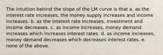 The intuition behind the slope of the LM curve is that a. as the interest rate increases, the money supply increases and income increases. b. as the interest rate increases, investment and income decreases. c. as income increases, money demand increases which increases interest rates. d. as income increases, money demand decreases which decreases interest rates. e. none of the above.