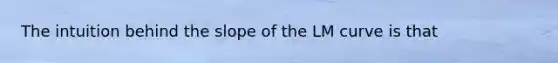 The intuition behind the slope of the LM curve is that