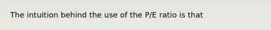 The intuition behind the use of the P/E ratio is that