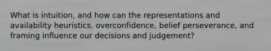 What is intuition, and how can the representations and availability heuristics, overconfidence, belief perseverance, and framing influence our decisions and judgement?