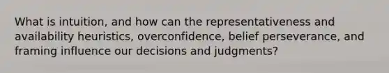 What is intuition, and how can the representativeness and availability heuristics, overconfidence, belief perseverance, and framing influence our decisions and judgments?