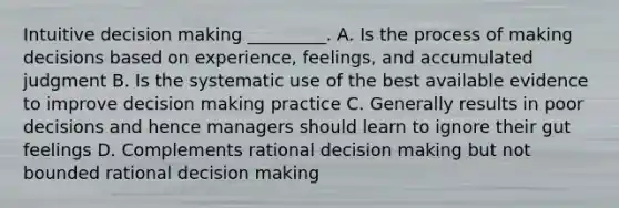 Intuitive decision making _________. A. Is the process of making decisions based on experience, feelings, and accumulated judgment B. Is the systematic use of the best available evidence to improve decision making practice C. Generally results in poor decisions and hence managers should learn to ignore their gut feelings D. Complements rational decision making but not bounded rational decision making