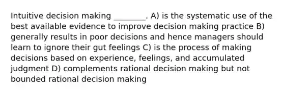 Intuitive decision making ________. A) is the systematic use of the best available evidence to improve decision making practice B) generally results in poor decisions and hence managers should learn to ignore their gut feelings C) is the process of making decisions based on experience, feelings, and accumulated judgment D) complements rational decision making but not bounded rational decision making