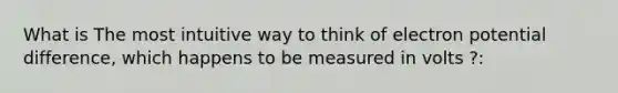 What is The most intuitive way to think of electron potential difference, which happens to be measured in volts ?: