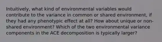 Intuitively, what kind of environmental variables would contribute to the variance in common or shared environment, if they had any phenotypic effect at all? How about unique or non-shared environment? Which of the two environmental variance components in the ACE decomposition is typically larger?