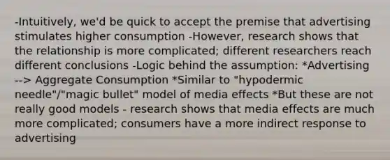 -Intuitively, we'd be quick to accept the premise that advertising stimulates higher consumption -However, research shows that the relationship is more complicated; different researchers reach different conclusions -Logic behind the assumption: *Advertising --> Aggregate Consumption *Similar to "hypodermic needle"/"magic bullet" model of media effects *But these are not really good models - research shows that media effects are much more complicated; consumers have a more indirect response to advertising