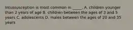 Intussusception is most common in _____. A. children younger than 2 years of age B. children between the ages of 3 and 5 years C. adolescents D. males between the ages of 20 and 35 years