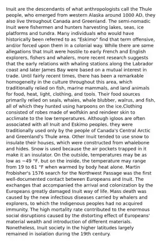 Inuit are the descendants of what anthropologists call the Thule people, who emerged from western Alaska around 1000 AD, they also live throughout Canada and Greenland. The semi-nomadic Inuit were fishermen and hunters harvesting lakes, seas, ice platforms and tundra. Many individuals who would have historically been referred to as "Eskimo" find that term offensive, and/or forced upon them in a colonial way. While there are some allegations that Inuit were hostile to early French and English explorers, fishers and whalers, more recent research suggests that the early relations with whaling stations along the Labrador coast and later James Bay were based on a mutual interest in trade. Until fairly recent times, there has been a remarkable homogeneity in the culture throughout this area, which traditionally relied on fish, marine mammals, and land animals for food, heat, light, clothing, and tools. Their food sources primarily relied on seals, whales, whale blubber, walrus, and fish, all of which they hunted using harpoons on the ice.Clothing consisted of robes made of wolfskin and reindeer skin to acclimate to the low temperatures. Although igloos are often associated with all Inuit and Eskimo peoples, they were traditionally used only by the people of Canada's Central Arctic and Greenland's Thule area. Other Inuit tended to use snow to insulate their houses, which were constructed from whalebone and hides. Snow is used because the air pockets trapped in it make it an insulator. On the outside, temperatures may be as low as −49 °F, but on the inside, the temperature may range from 19 to 61 °F when warmed by body heat alone. Martin Frobisher's 1576 search for the Northwest Passage was the first well-documented contact between Europeans and Inuit. The exchanges that accompanied the arrival and colonization by the Europeans greatly damaged Inuit way of life. Mass death was caused by the new infectious diseases carried by whalers and explorers, to which the Indigenous peoples had no acquired immunity. The high mortality rate contributed to the enormous social disruptions caused by the distorting effect of Europeans' material wealth and introduction of different materials. Nonetheless, Inuit society in the higher latitudes largely remained in isolation during the 19th century.