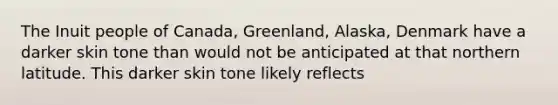 The Inuit people of Canada, Greenland, Alaska, Denmark have a darker skin tone than would not be anticipated at that northern latitude. This darker skin tone likely reflects