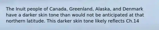 The Inuit people of Canada, Greenland, Alaska, and Denmark have a darker skin tone than would not be anticipated at that northern latitude. This darker skin tone likely reflects Ch.14