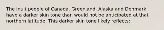 The Inuit people of Canada, Greenland, Alaska and Denmark have a darker skin tone than would not be anticipated at that northern latitude. This darker skin tone likely reflects: