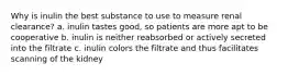 Why is inulin the best substance to use to measure renal clearance? a. inulin tastes good, so patients are more apt to be cooperative b. inulin is neither reabsorbed or actively secreted into the filtrate c. inulin colors the filtrate and thus facilitates scanning of the kidney