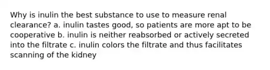 Why is inulin the best substance to use to measure renal clearance? a. inulin tastes good, so patients are more apt to be cooperative b. inulin is neither reabsorbed or actively secreted into the filtrate c. inulin colors the filtrate and thus facilitates scanning of the kidney