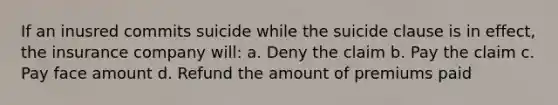 If an inusred commits suicide while the suicide clause is in effect, the insurance company will: a. Deny the claim b. Pay the claim c. Pay face amount d. Refund the amount of premiums paid