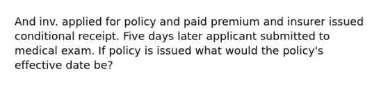 And inv. applied for policy and paid premium and insurer issued conditional receipt. Five days later applicant submitted to medical exam. If policy is issued what would the policy's effective date be?