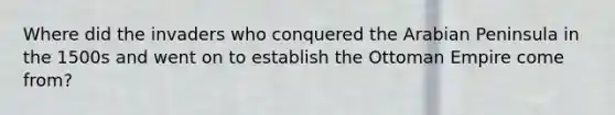 Where did the invaders who conquered the Arabian Peninsula in the 1500s and went on to establish the Ottoman Empire come from?