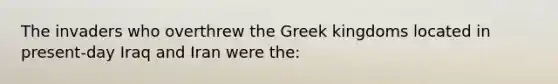 The invaders who overthrew the Greek kingdoms located in present-day Iraq and Iran were the: