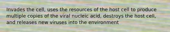 Invades the cell, uses the resources of the host cell to produce multiple copies of the viral nucleic acid, destroys the host cell, and releases new viruses into the environment