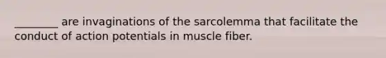 ________ are invaginations of the sarcolemma that facilitate the conduct of action potentials in muscle fiber.