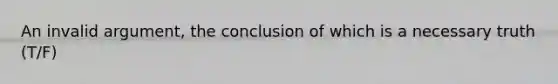 An invalid argument, the conclusion of which is a necessary truth (T/F)