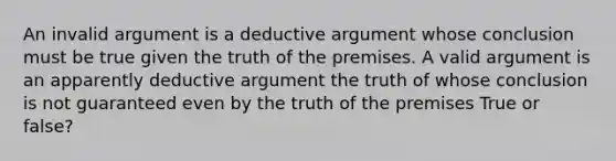 An invalid argument is a deductive argument whose conclusion must be true given the truth of the premises. A valid argument is an apparently deductive argument the truth of whose conclusion is not guaranteed even by the truth of the premises True or false?