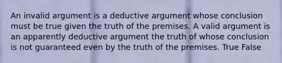 An invalid argument is a deductive argument whose conclusion must be true given the truth of the premises. A valid argument is an apparently deductive argument the truth of whose conclusion is not guaranteed even by the truth of the premises. True False