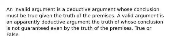 An invalid argument is a deductive argument whose conclusion must be true given the truth of the premises. A valid argument is an apparently deductive argument the truth of whose conclusion is not guaranteed even by the truth of the premises. True or False